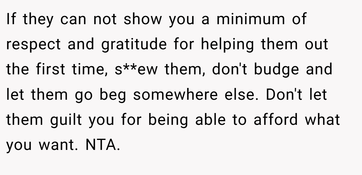 If they can not show you a minimum of respect and gratitude for helping them out the first time, s**ew them, don't budge and let them go beg somewhere else. Don't let them guilt you for being able to afford what you want. NTA.