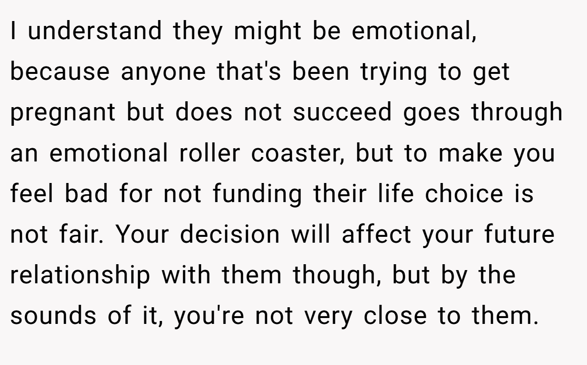 I understand they might be emotional, because anyone that's been trying to get pregnant but does not succeed goes through an emotional roller coaster, but to make you feel bad for not funding their life choice is not fair. Your decision will affect your future relationship with them though, but by the sounds of it, you're not very close to them.