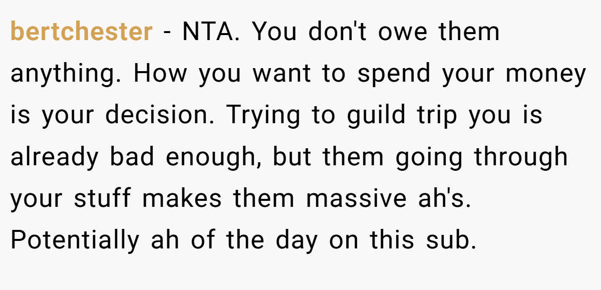 bertchester − NTA. You don't owe them anything. How you want to spend your money is your decision. Trying to guild trip you is already bad enough, but them going through your stuff makes them massive ah's. Potentially ah of the day on this sub.
