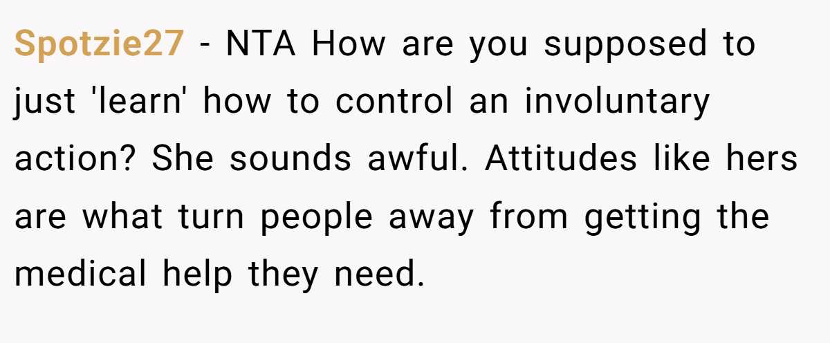 Spotzie27 − NTA How are you supposed to just 'learn' how to control an involuntary action? She sounds awful. Attitudes like hers are what turn people away from getting the medical help they need.