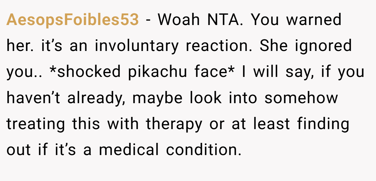 AesopsFoibles53 − Woah NTA. You warned her. it’s an involuntary reaction. She ignored you.. *shocked pikachu face* I will say, if you haven’t already, maybe look into somehow treating this with therapy or at least finding out if it’s a medical condition.