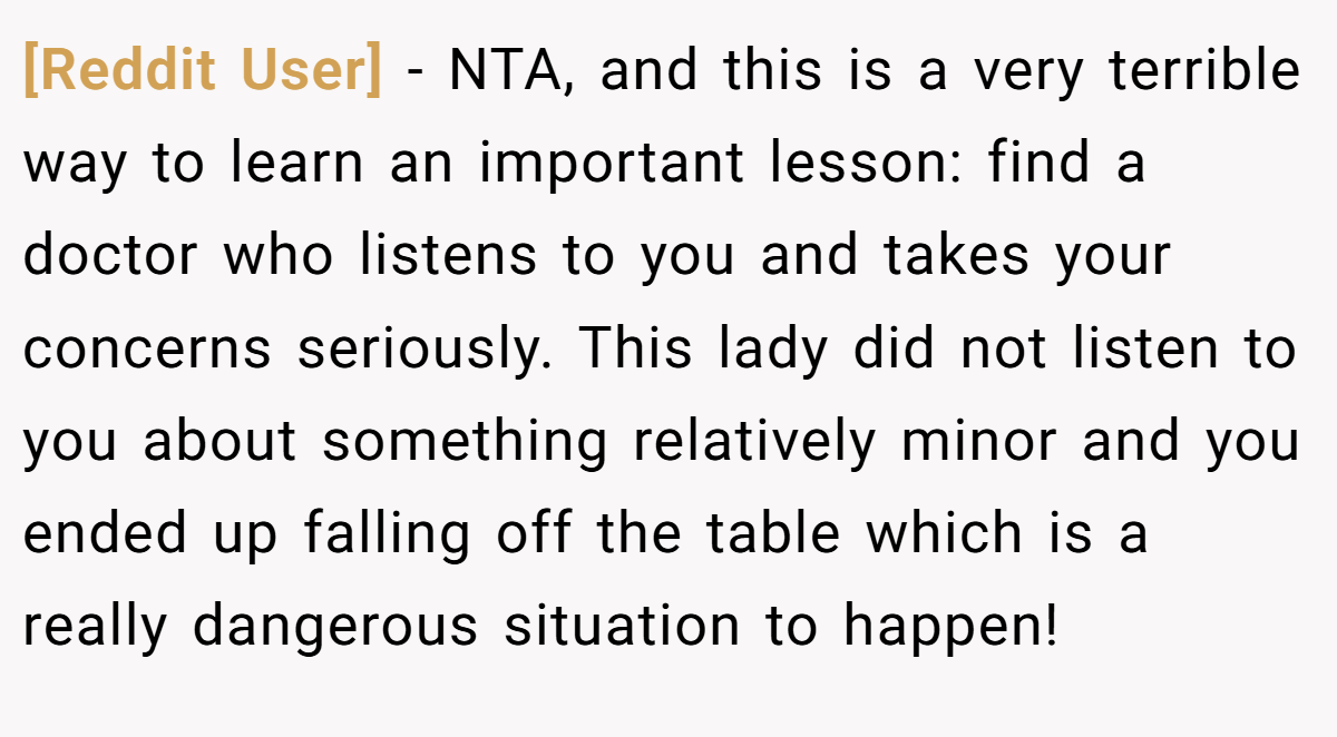 [Reddit User] − NTA, and this is a very terrible way to learn an important lesson: find a doctor who listens to you and takes your concerns seriously. This lady did not listen to you about something relatively minor and you ended up falling off the table which is a really dangerous situation to happen!
