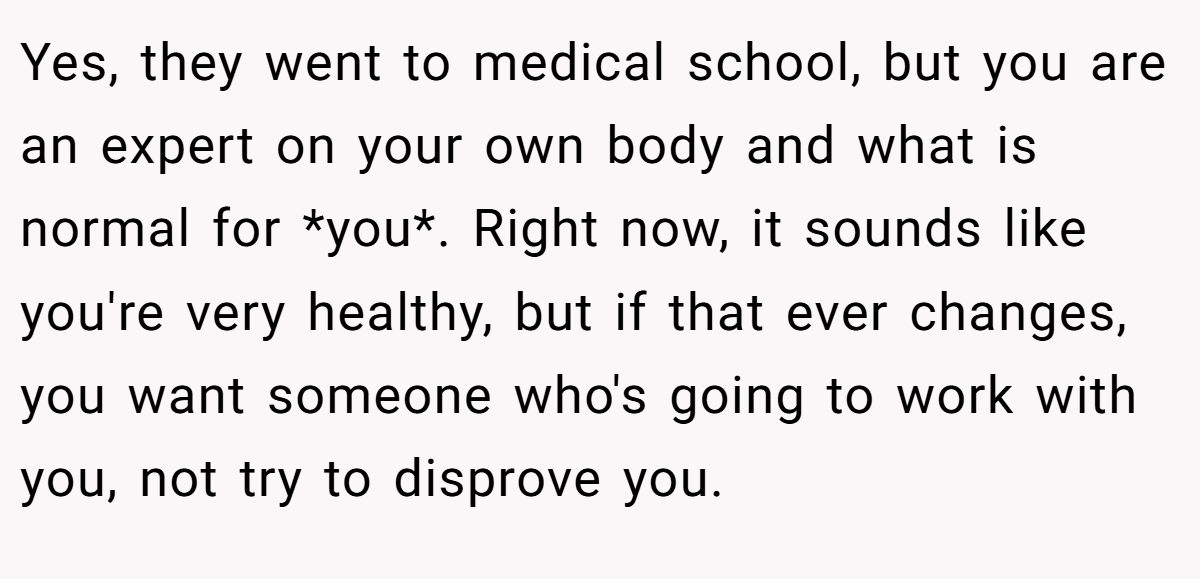 Yes, they went to medical school, but you are an expert on your own body and what is normal for *you*. Right now, it sounds like you're very healthy, but if that ever changes, you want someone who's going to work with you, not try to disprove you.