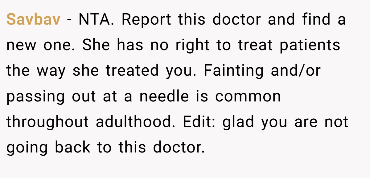 Savbav − NTA. Report this doctor and find a new one. She has no right to treat patients the way she treated you. Fainting and/or passing out at a needle is common throughout adulthood. Edit: glad you are not going back to this doctor.