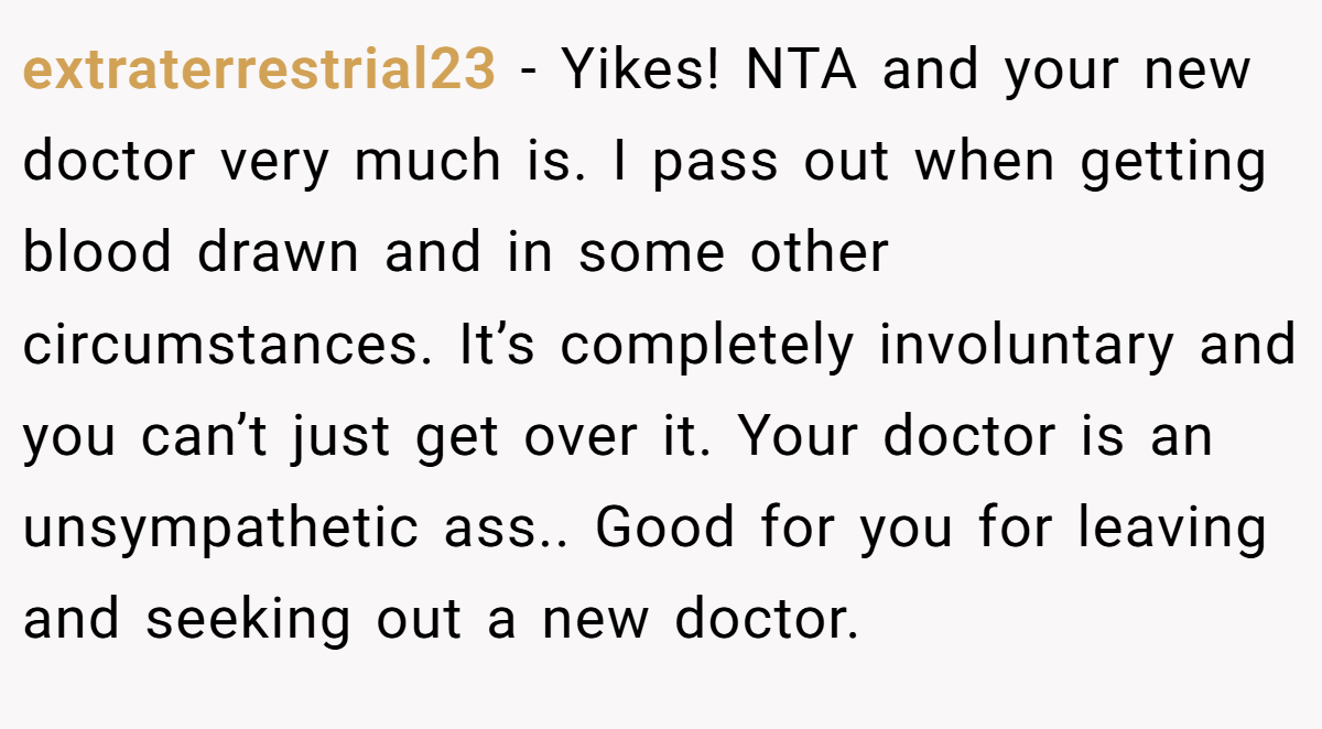 extraterrestrial23 − Yikes! NTA and your new doctor very much is. I pass out when getting blood drawn and in some other circumstances. It’s completely involuntary and you can’t just get over it. Your doctor is an unsympathetic ass.. Good for you for leaving and seeking out a new doctor.