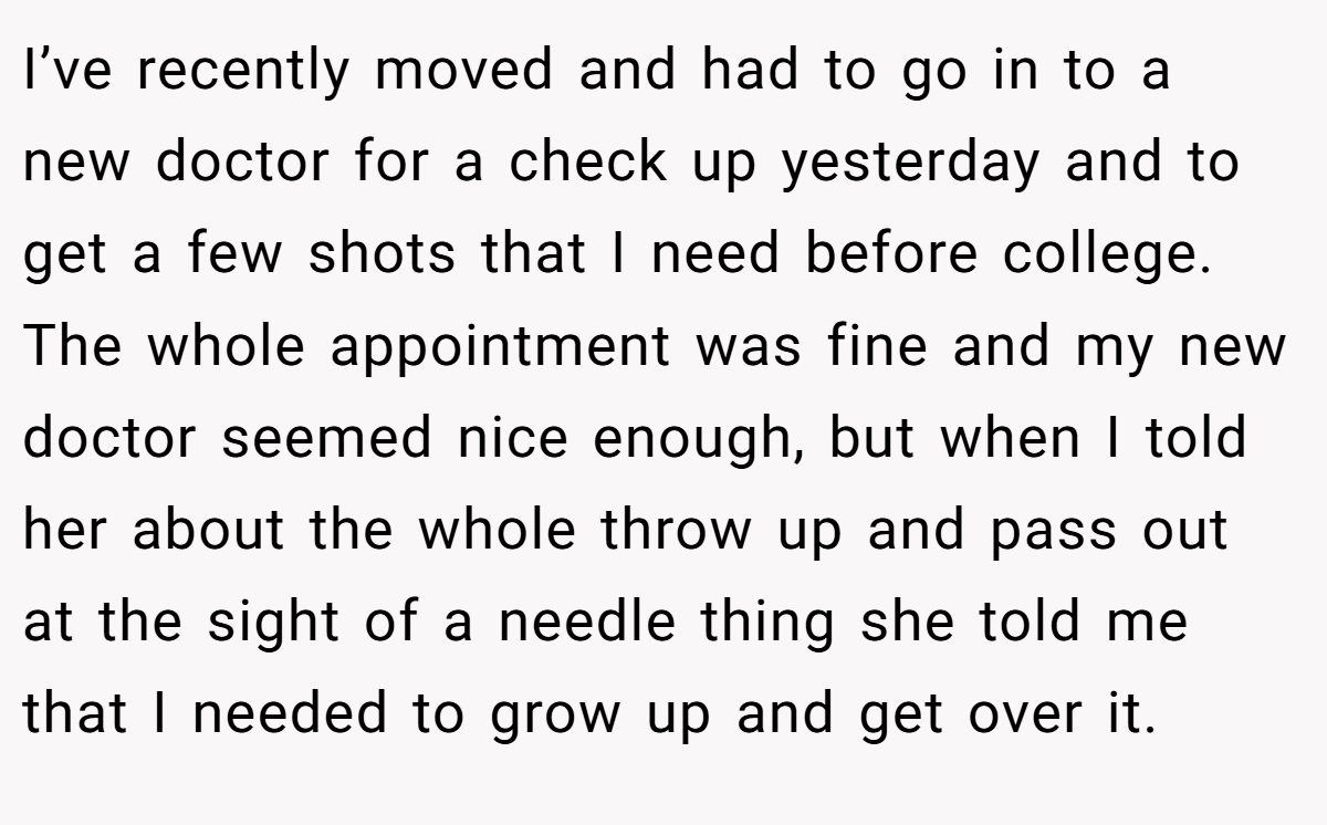 I’ve recently moved and had to go in to a new doctor for a check up yesterday and to get a few shots that I need before college. The whole appointment was fine and my new doctor seemed nice enough, but when I told her about the whole throw up and pass out at the sight of a needle thing she told me that I needed to grow up and get over it.
