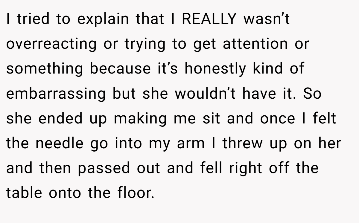I tried to explain that I REALLY wasn’t overreacting or trying to get attention or something because it’s honestly kind of embarrassing but she wouldn’t have it. So she ended up making me sit and once I felt the needle go into my arm I threw up on her and then passed out and fell right off the table onto the floor.
