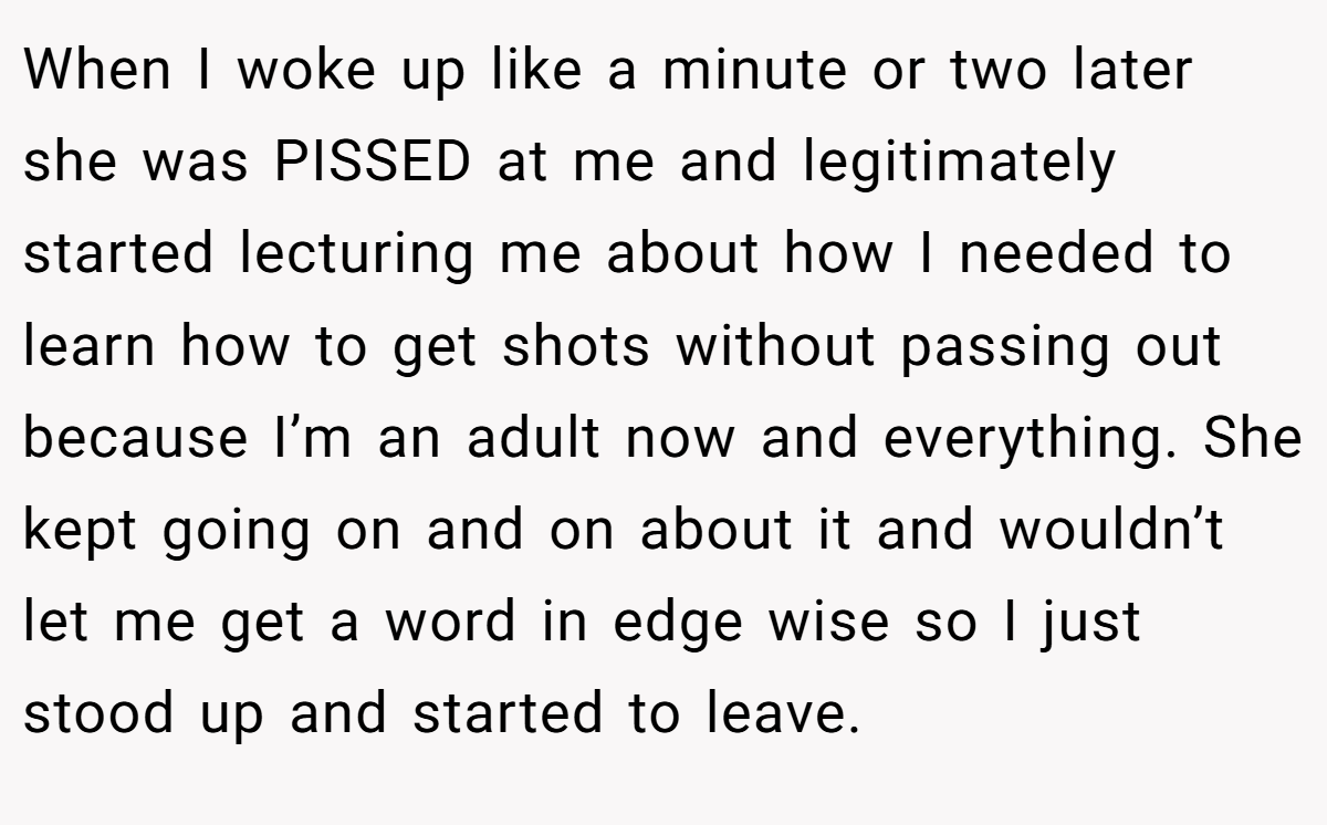 When I woke up like a minute or two later she was PISSED at me and legitimately started lecturing me about how I needed to learn how to get shots without passing out because I’m an adult now and everything. She kept going on and on about it and wouldn’t let me get a word in edge wise so I just stood up and started to leave.
