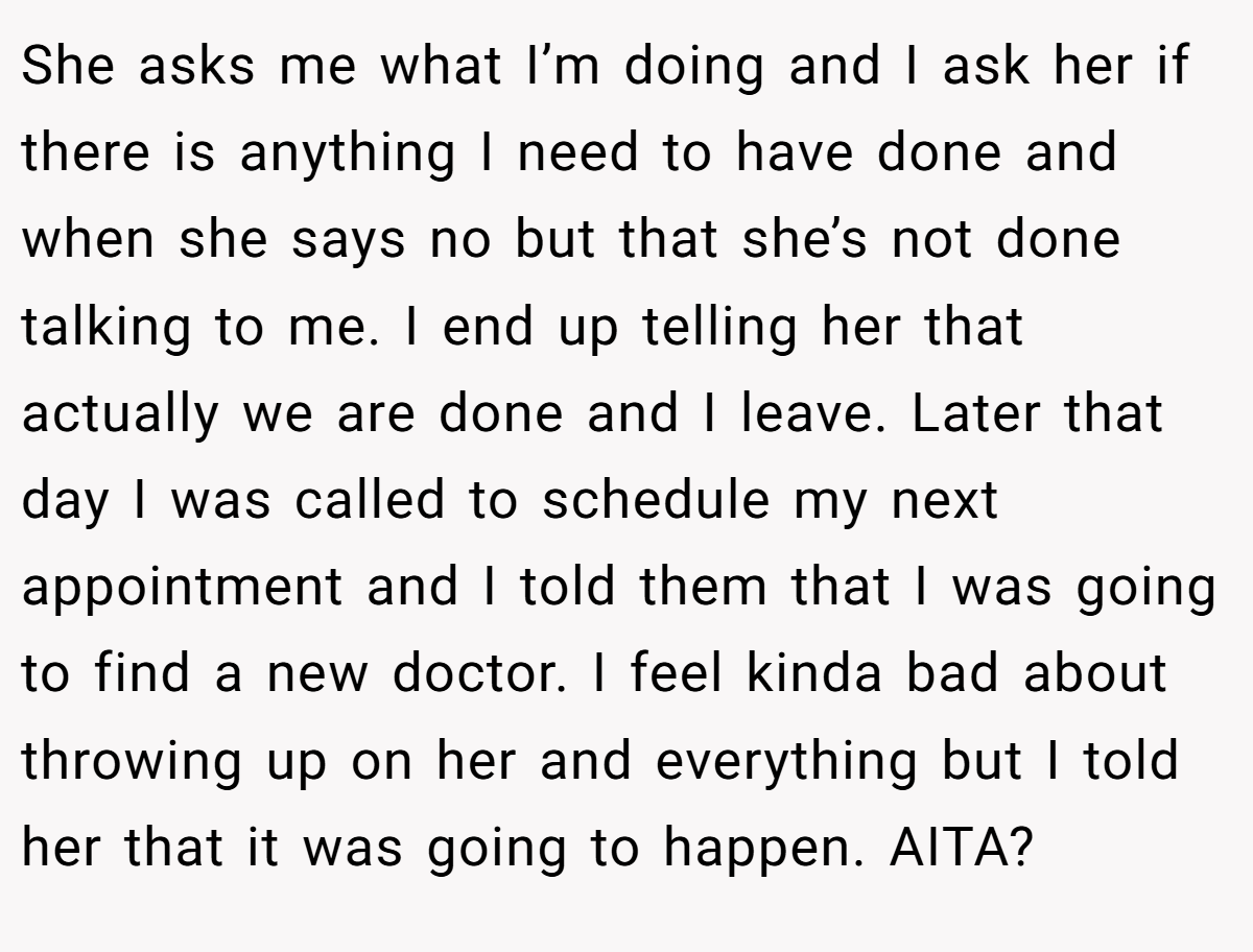 She asks me what I’m doing and I ask her if there is anything I need to have done and when she says no but that she’s not done talking to me. I end up telling her that actually we are done and I leave. Later that day I was called to schedule my next appointment and I told them that I was going to find a new doctor. I feel kinda bad about throwing up on her and everything but I told her that it was going to happen. AITA?