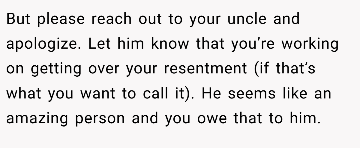 But please reach out to your uncle and apologize. Let him know that you’re working on getting over your resentment (if that’s what you want to call it). He seems like an amazing person and you owe that to him.