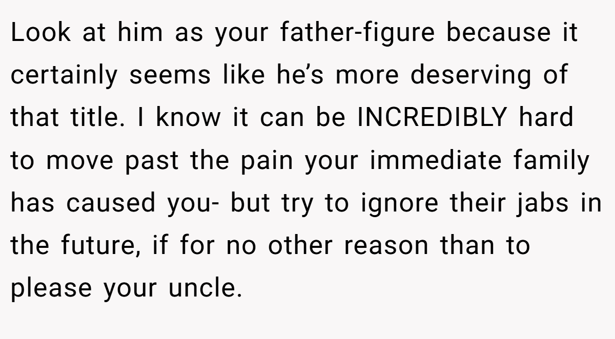 Look at him as your father-figure because it certainly seems like he’s more deserving of that title. I know it can be INCREDIBLY hard to move past the pain your immediate family has caused you- but try to ignore their jabs in the future, if for no other reason than to please your uncle.