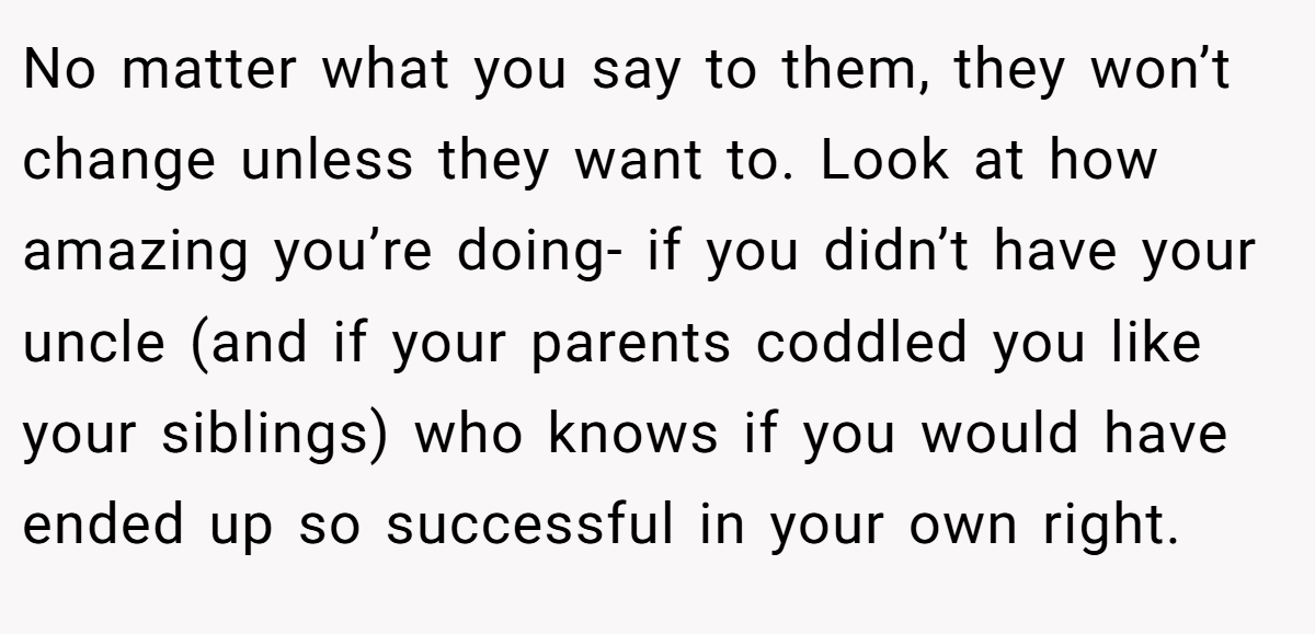 No matter what you say to them, they won’t change unless they want to. Look at how amazing you’re doing- if you didn’t have your uncle (and if your parents coddled you like your siblings) who knows if you would have ended up so successful in your own right.