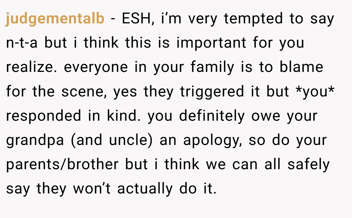 judgementalb − ESH, i’m very tempted to say n-t-a but i think this is important for you realize. everyone in your family is to blame for the scene, yes they triggered it but *you* responded in kind. you definitely owe your grandpa (and uncle) an apology, so do your parents/brother but i think we can all safely say they won’t actually do it.