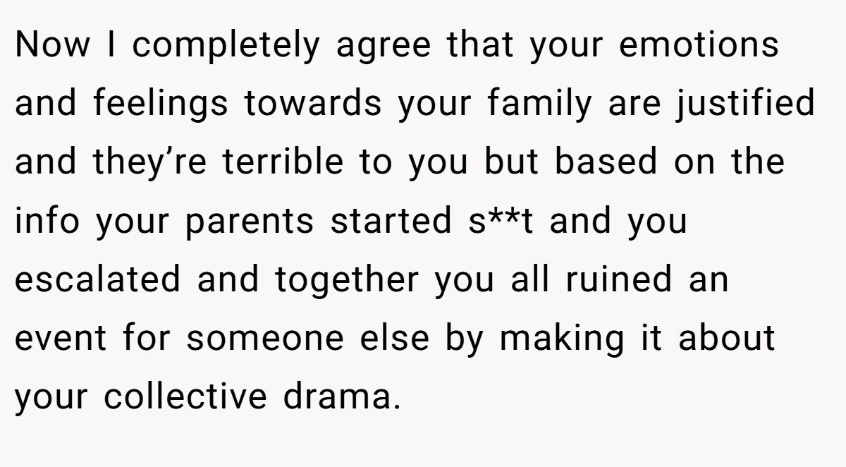 Now I completely agree that your emotions and feelings towards your family are justified and they’re terrible to you but based on the info your parents started s**t and you escalated and together you all ruined an event for someone else by making it about your collective drama.