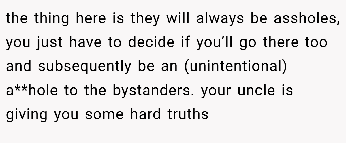 the thing here is they will always be assholes, you just have to decide if you’ll go there too and subsequently be an (unintentional) a**hole to the bystanders. your uncle is giving you some hard truths