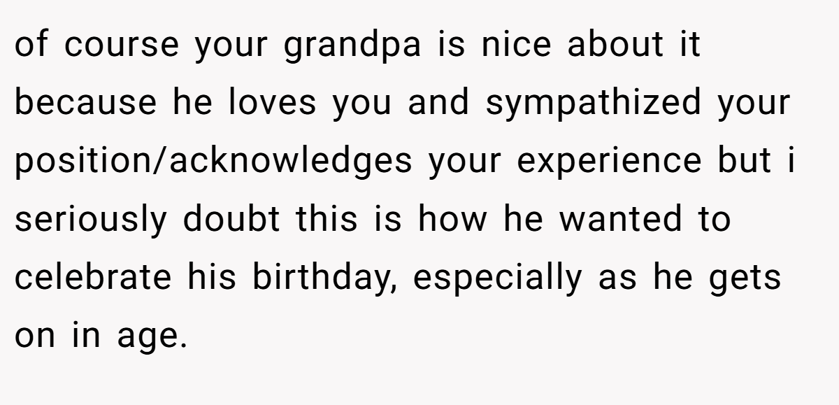 of course your grandpa is nice about it because he loves you and sympathized your position/acknowledges your experience but i seriously doubt this is how he wanted to celebrate his birthday, especially as he gets on in age.