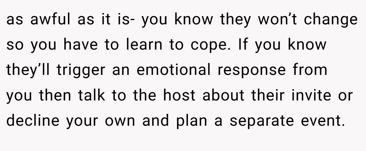 as awful as it is- you know they won’t change so you have to learn to cope. If you know they’ll trigger an emotional response from you then talk to the host about their invite or decline your own and plan a separate event.