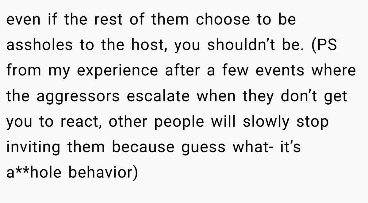 even if the rest of them choose to be assholes to the host, you shouldn’t be. (PS from my experience after a few events where the aggressors escalate when they don’t get you to react, other people will slowly stop inviting them because guess what- it’s a**hole behavior)