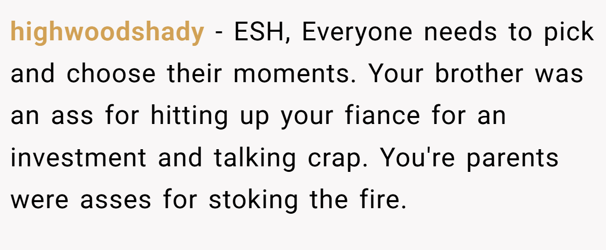highwoodshady − ESH, Everyone needs to pick and choose their moments. Your brother was an ass for hitting up your fiance for an investment and talking crap. You're parents were asses for stoking the fire.