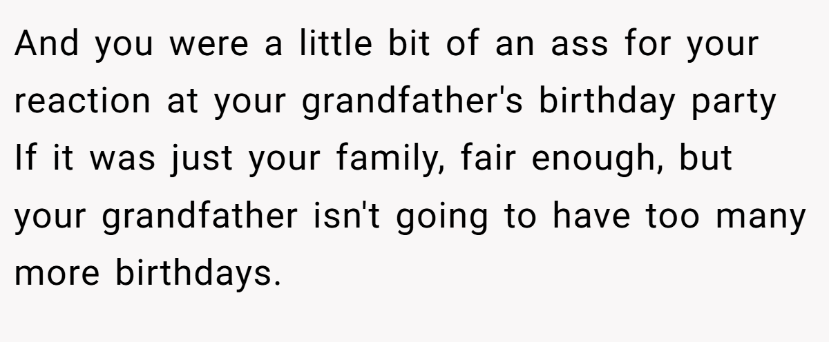 And you were a little bit of an ass for your reaction at your grandfather's birthday party If it was just your family, fair enough, but your grandfather isn't going to have too many more birthdays.