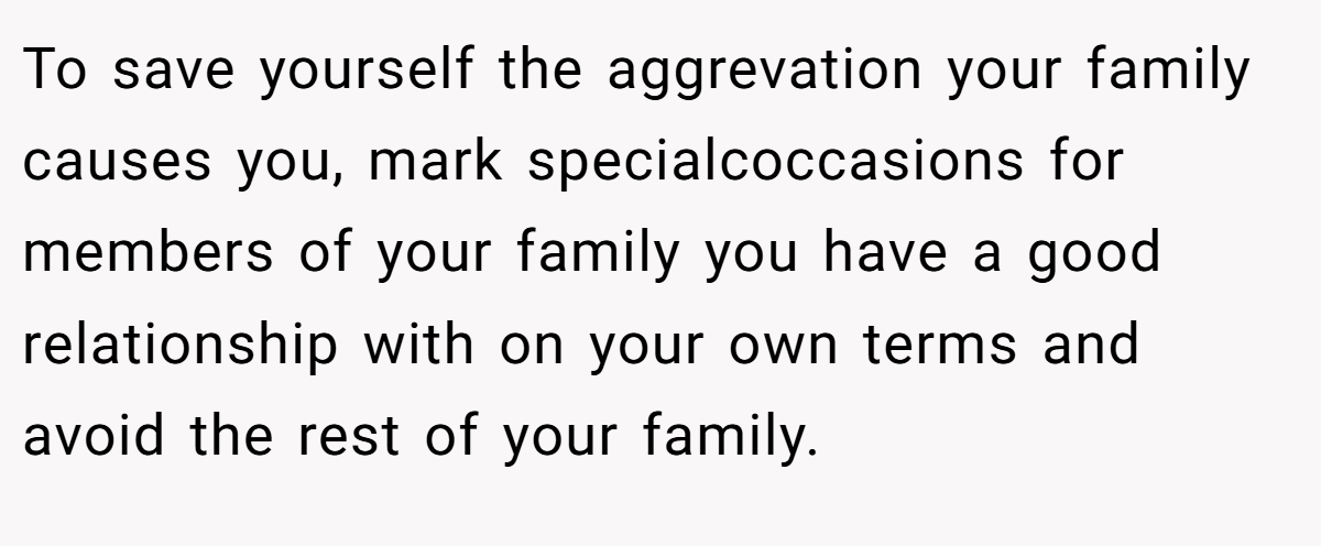 To save yourself the aggrevation your family causes you, mark specialcoccasions for members of your family you have a good relationship with on your own terms and avoid the rest of your family.