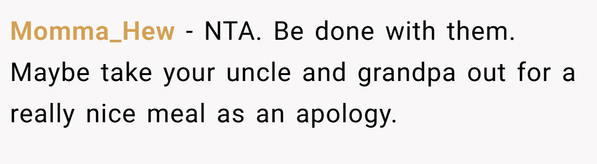 Momma_Hew − NTA. Be done with them. Maybe take your uncle and grandpa out for a really nice meal as an apology.