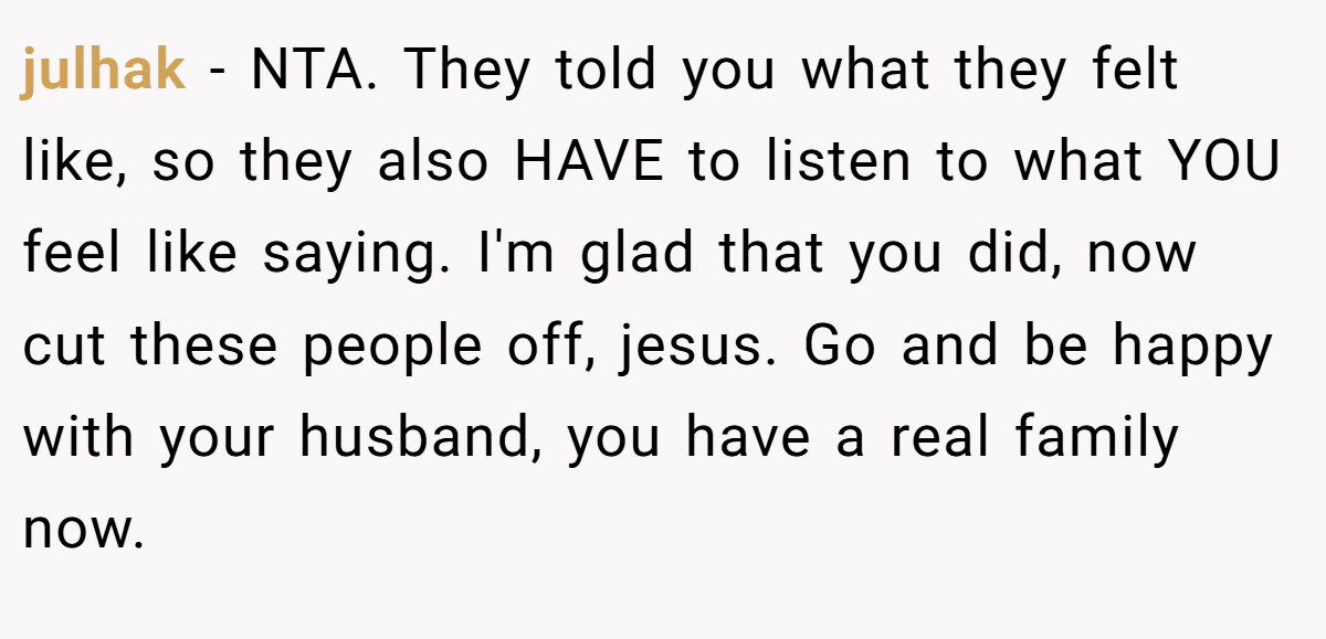julhak − NTA. They told you what they felt like, so they also HAVE to listen to what YOU feel like saying. I'm glad that you did, now cut these people off, jesus. Go and be happy with your husband, you have a real family now.
