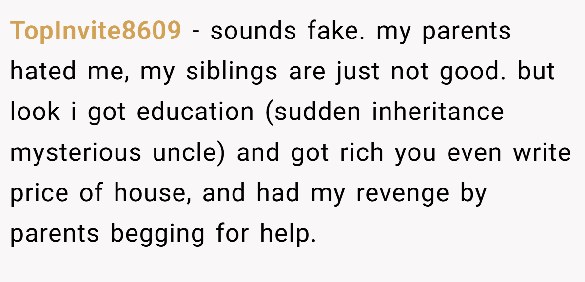 TopInvite8609 − sounds fake. my parents hated me, my siblings are just not good. but look i got education (sudden inheritance mysterious uncle) and got rich you even write price of house, and had my revenge by parents begging for help.