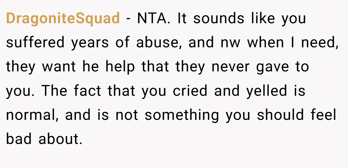 DragoniteSquad − NTA. It sounds like you suffered years of abuse, and nw when I need, they want he help that they never gave to you. The fact that you cried and yelled is normal, and is not something you should feel bad about.