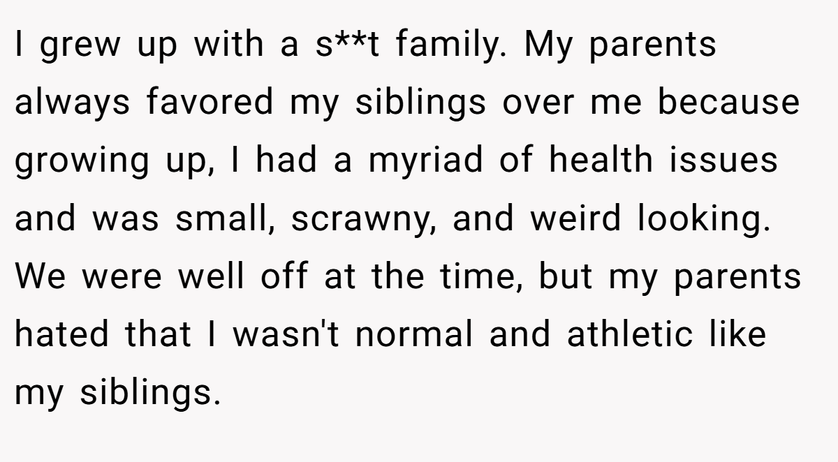 I grew up with a s**t family. My parents always favored my siblings over me because growing up, I had a myriad of health issues and was small, scrawny, and weird looking. We were well off at the time, but my parents hated that I wasn't normal and athletic like my siblings.