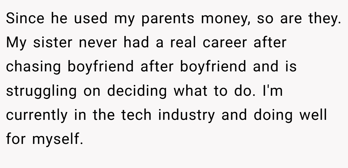 Since he used my parents money, so are they. My sister never had a real career after chasing boyfriend after boyfriend and is struggling on deciding what to do. I'm currently in the tech industry and doing well for myself.
