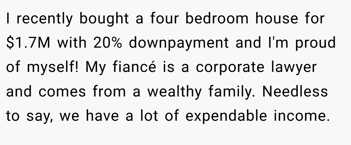 I recently bought a four bedroom house for $1.7M with 20% downpayment and I'm proud of myself! My fiancé is a corporate lawyer and comes from a wealthy family. Needless to say, we have a lot of expendable income.