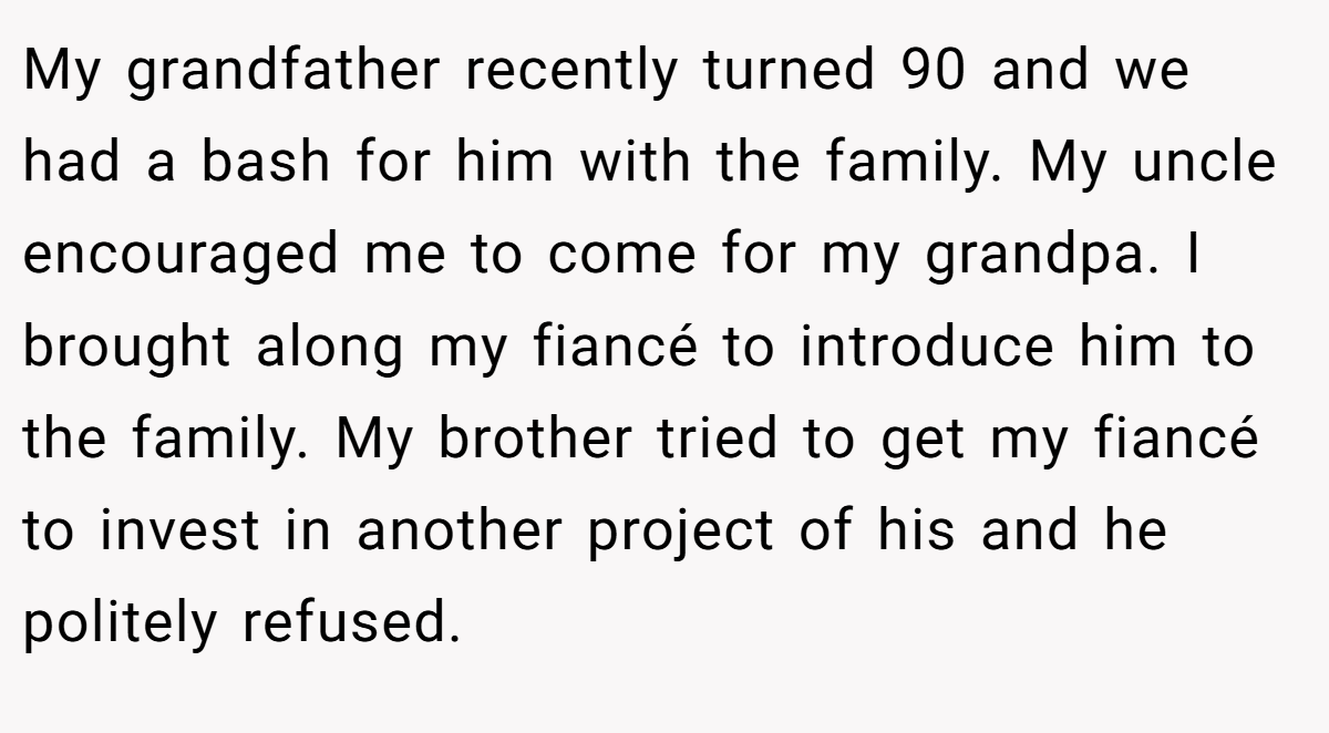 My grandfather recently turned 90 and we had a bash for him with the family. My uncle encouraged me to come for my grandpa. I brought along my fiancé to introduce him to the family. My brother tried to get my fiancé to invest in another project of his and he politely refused.