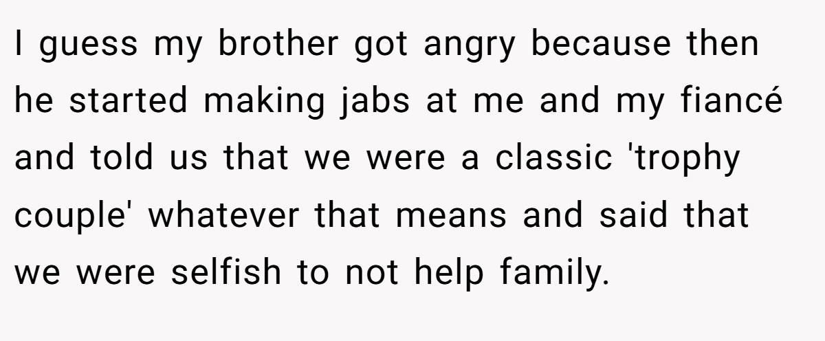 I guess my brother got angry because then he started making jabs at me and my fiancé and told us that we were a classic 'trophy couple' whatever that means and said that we were selfish to not help family.