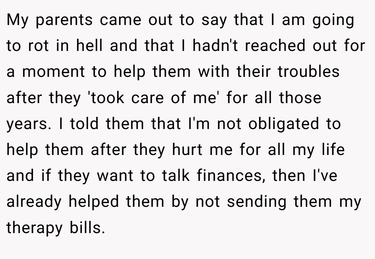 My parents came out to say that I am going to rot in hell and that I hadn't reached out for a moment to help them with their troubles after they 'took care of me' for all those years. I told them that I'm not obligated to help them after they hurt me for all my life and if they want to talk finances, then I've already helped them by not sending them my therapy bills.