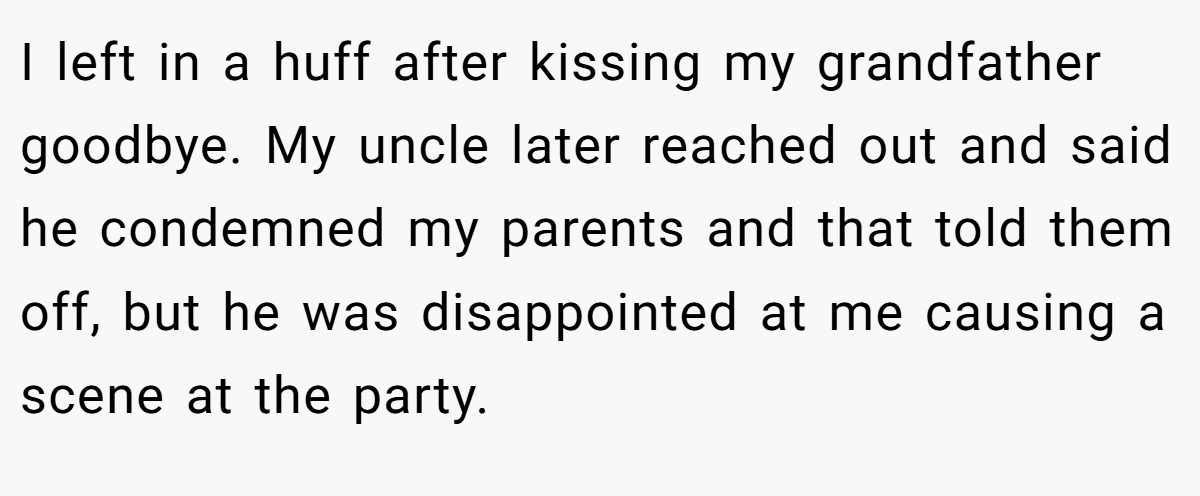 I left in a huff after kissing my grandfather goodbye. My uncle later reached out and said he condemned my parents and that told them off, but he was disappointed at me causing a scene at the party.