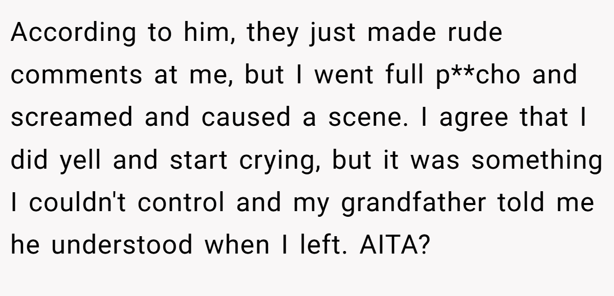 According to him, they just made rude comments at me, but I went full p**cho and screamed and caused a scene. I agree that I did yell and start crying, but it was something I couldn't control and my grandfather told me he understood when I left. AITA?