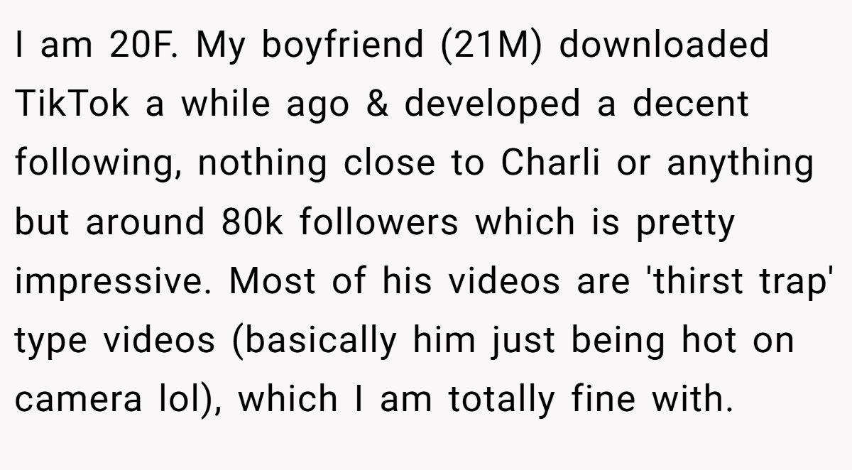 I am 20F. My boyfriend (21M) downloaded TikTok a while ago & developed a decent following, nothing close to Charli or anything but around 80k followers which is pretty impressive. Most of his videos are 'thirst trap' type videos (basically him just being hot on camera lol), which I am totally fine with.