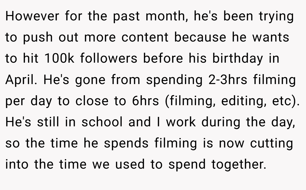 However for the past month, he's been trying to push out more content because he wants to hit 100k followers before his birthday in April. He's gone from spending 2-3hrs filming per day to close to 6hrs (filming, editing, etc). He's still in school and I work during the day, so the time he spends filming is now cutting into the time we used to spend together.
