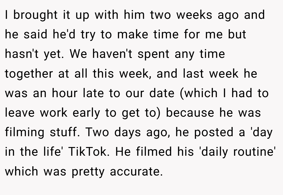 I brought it up with him two weeks ago and he said he'd try to make time for me but hasn't yet. We haven't spent any time together at all this week, and last week he was an hour late to our date (which I had to leave work early to get to) because he was filming stuff. Two days ago, he posted a 'day in the life' TikTok. He filmed his 'daily routine' which was pretty accurate.