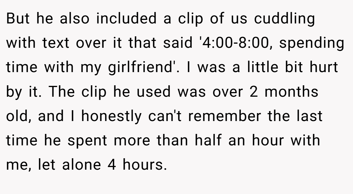 But he also included a clip of us cuddling with text over it that said '4:00-8:00, spending time with my girlfriend'. I was a little bit hurt by it. The clip he used was over 2 months old, and I honestly can't remember the last time he spent more than half an hour with me, let alone 4 hours.