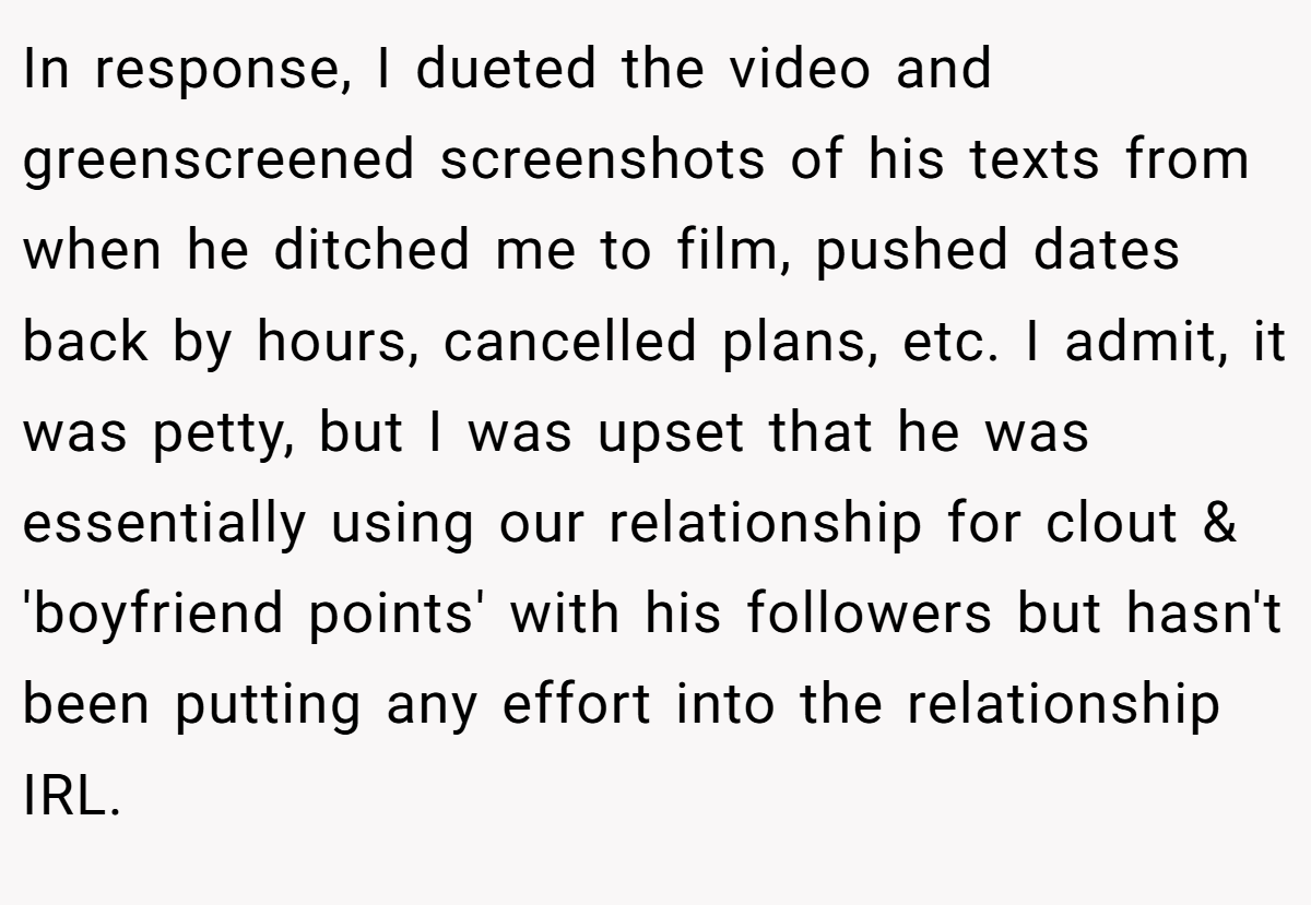 In response, I dueted the video and greenscreened screenshots of his texts from when he ditched me to film, pushed dates back by hours, cancelled plans, etc. I admit, it was petty, but I was upset that he was essentially using our relationship for clout & 'boyfriend points' with his followers but hasn't been putting any effort into the relationship IRL.