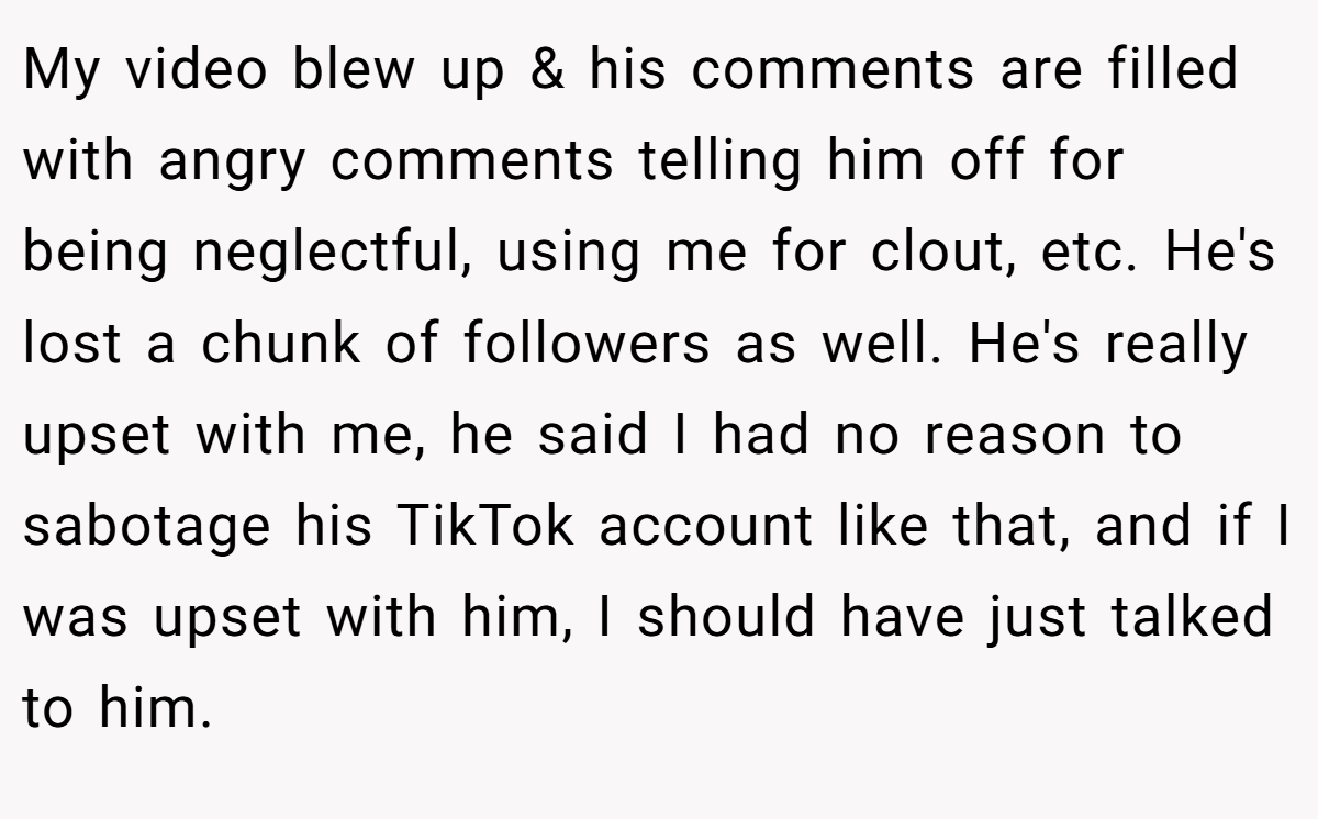 My video blew up & his comments are filled with angry comments telling him off for being neglectful, using me for clout, etc. He's lost a chunk of followers as well. He's really upset with me, he said I had no reason to sabotage his TikTok account like that, and if I was upset with him, I should have just talked to him.