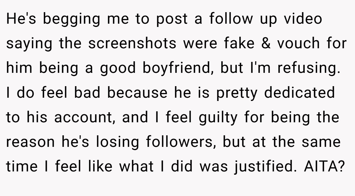 He's begging me to post a follow up video saying the screenshots were fake & vouch for him being a good boyfriend, but I'm refusing. I do feel bad because he is pretty dedicated to his account, and I feel guilty for being the reason he's losing followers, but at the same time I feel like what I did was justified. AITA?