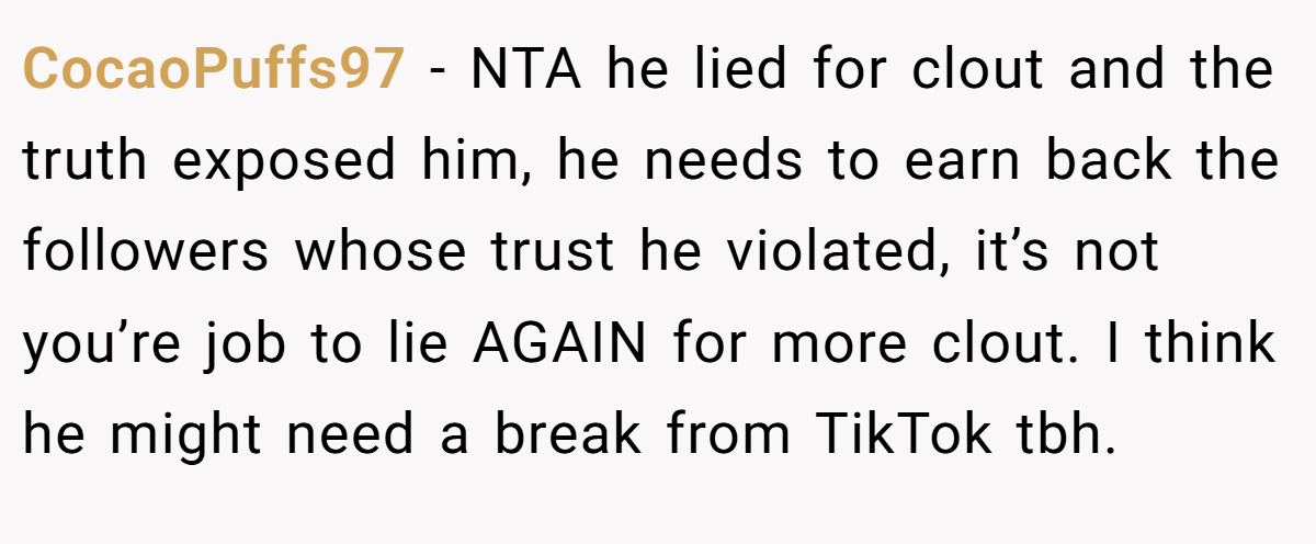 CocaoPuffs97 − NTA he lied for clout and the truth exposed him, he needs to earn back the followers whose trust he violated, it’s not you’re job to lie AGAIN for more clout. I think he might need a break from TikTok tbh.