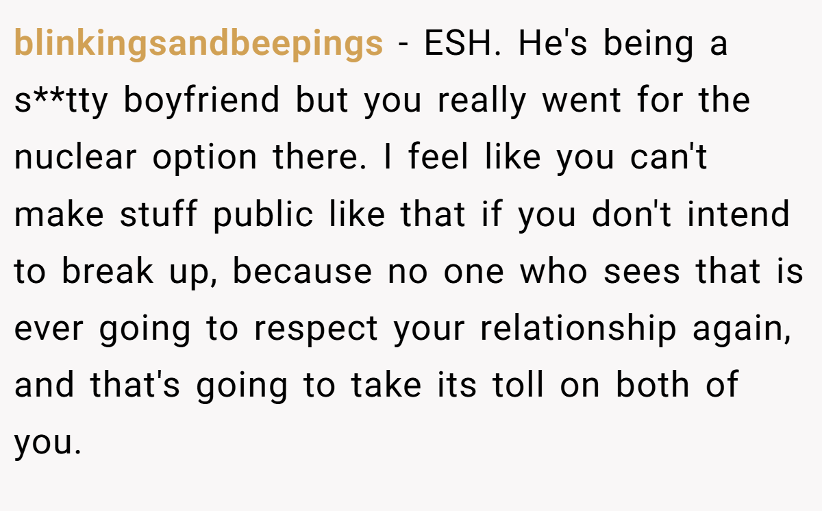 blinkingsandbeepings − ESH. He's being a s**tty boyfriend but you really went for the nuclear option there. I feel like you can't make stuff public like that if you don't intend to break up, because no one who sees that is ever going to respect your relationship again, and that's going to take its toll on both of you.