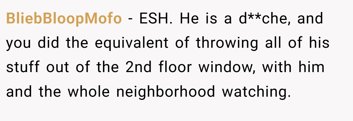 BliebBloopMofo − ESH. He is a d**che, and you did the equivalent of throwing all of his stuff out of the 2nd floor window, with him and the whole neighborhood watching.