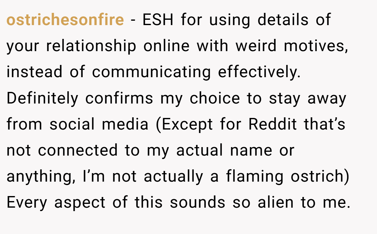 ostrichesonfire − ESH for using details of your relationship online with weird motives, instead of communicating effectively. Definitely confirms my choice to stay away from social media (Except for Reddit that’s not connected to my actual name or anything, I’m not actually a flaming ostrich) Every aspect of this sounds so alien to me.