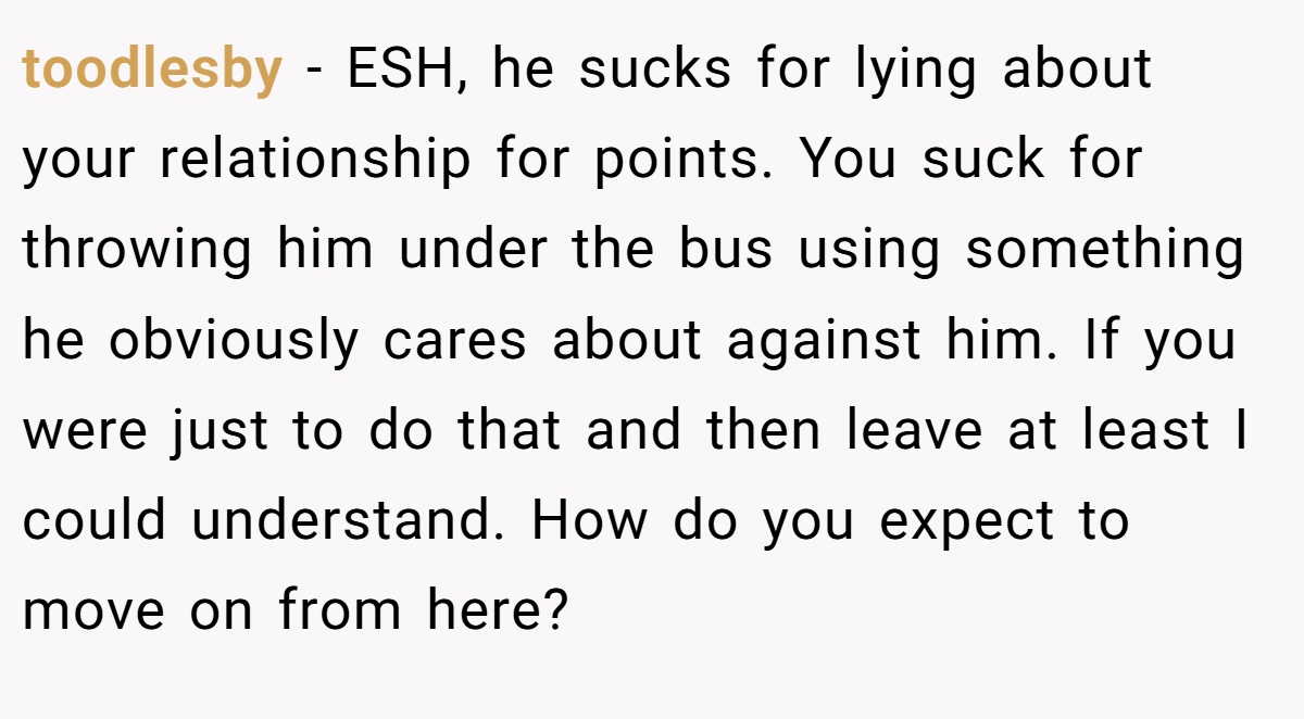 toodlesby − ESH, he sucks for lying about your relationship for points. You suck for throwing him under the bus using something he obviously cares about against him. If you were just to do that and then leave at least I could understand. How do you expect to move on from here?