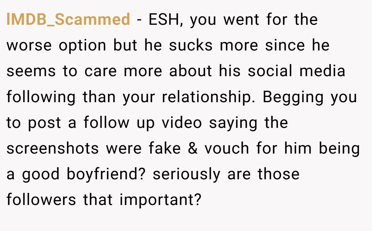 lMDB_Scammed − ESH, you went for the worse option but he sucks more since he seems to care more about his social media following than your relationship. Begging you to post a follow up video saying the screenshots were fake & vouch for him being a good boyfriend? seriously are those followers that important?